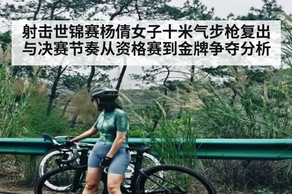 射击世锦赛杨倩女子十米气步枪复出与决赛节奏从资格赛到金牌争夺分析