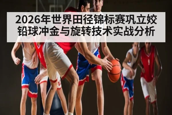 2026年世界田径锦标赛巩立姣铅球冲金与旋转技术实战分析