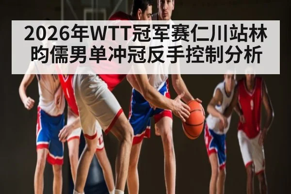 2026年WTT冠军赛仁川站林昀儒男单冲冠反手控制分析
