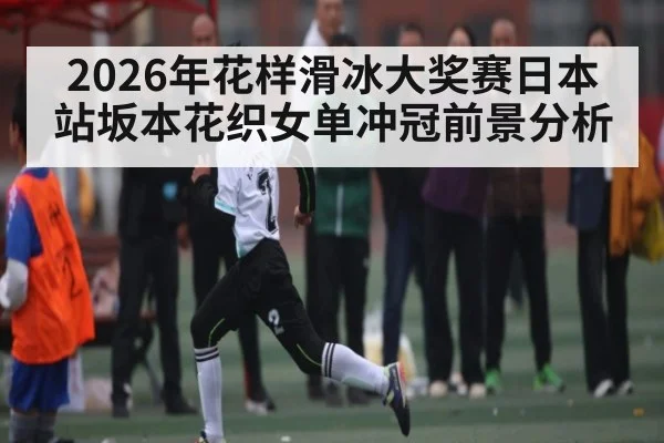 2026年花样滑冰大奖赛日本站坂本花织女单冲冠前景分析